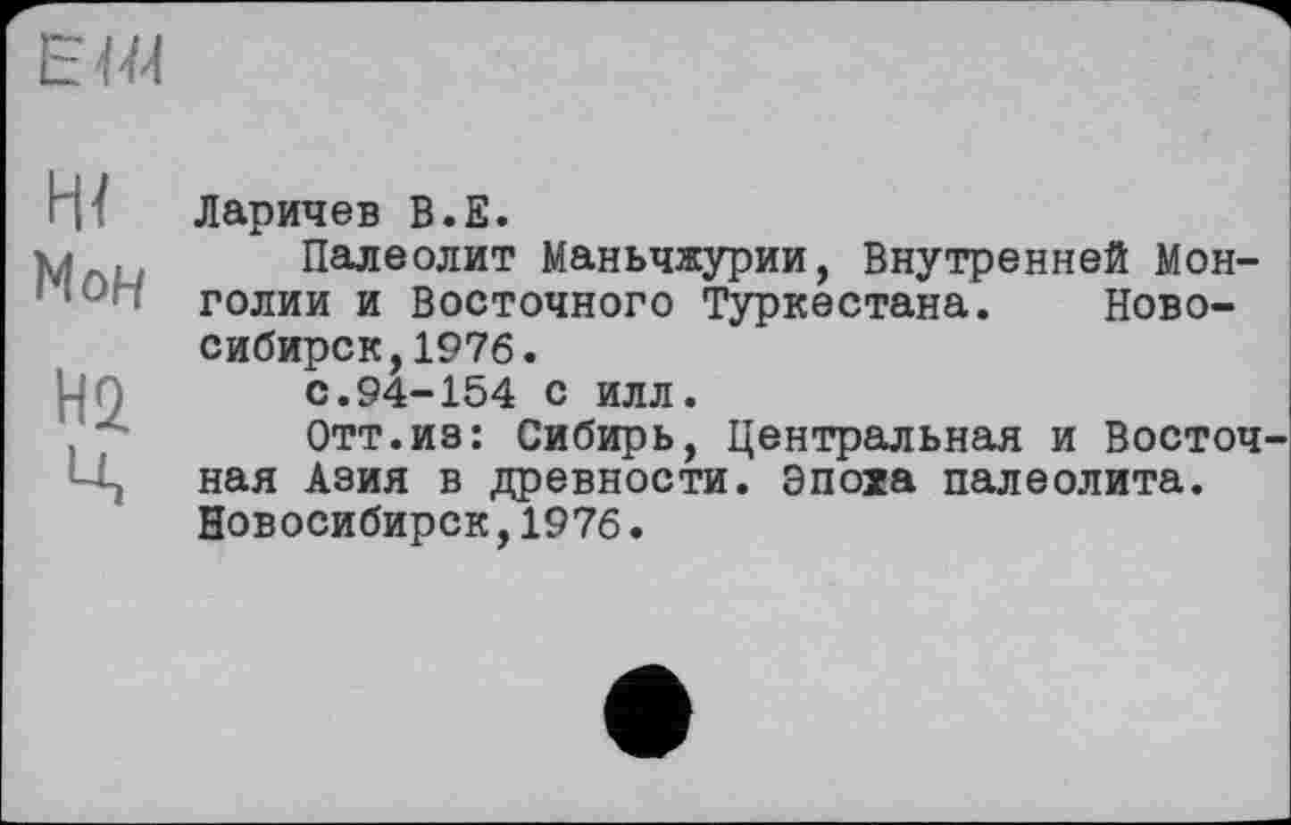 ﻿
Ж Мон
Н2
Ц
Ларичев В.Е.
Палеолит Маньчжурии, Внутренней Монголии и Восточного Туркестана. Новосибирск, 1976.
с.94-154 с илл.
Отт.из: Сибирь, Центральная и Восточная Азия в древности. Эпоха палеолита. Новосибирск,1976.